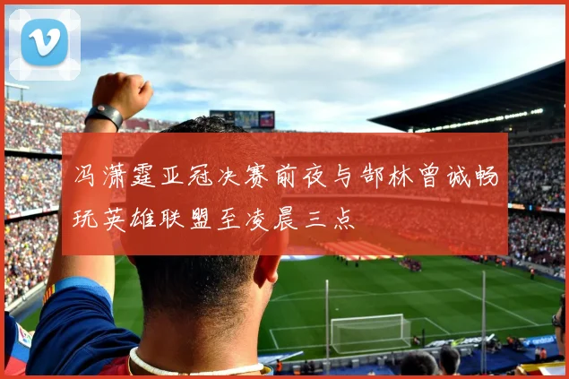 冯潇霆亚冠决赛前夜与郜林曾诚畅玩英雄联盟至凌晨三点